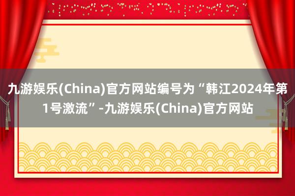 九游娱乐(China)官方网站编号为“韩江2024年第1号激流”-九游娱乐(China)官方网站