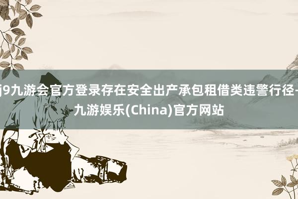 j9九游会官方登录存在安全出产承包租借类违警行径-九游娱乐(China)官方网站