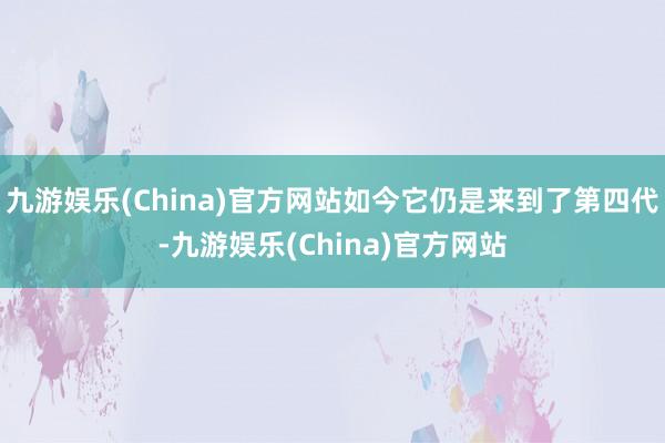 九游娱乐(China)官方网站如今它仍是来到了第四代-九游娱乐(China)官方网站