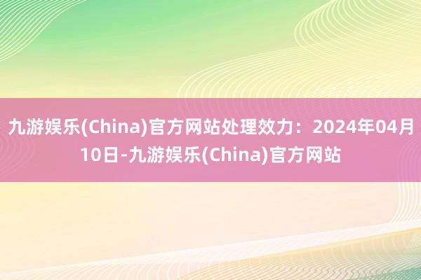 九游娱乐(China)官方网站处理效力：2024年04月10日-九游娱乐(China)官方网站