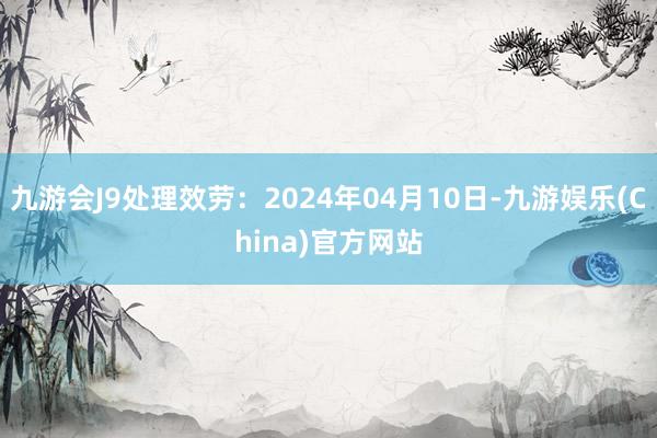 九游会J9处理效劳：2024年04月10日-九游娱乐(China)官方网站