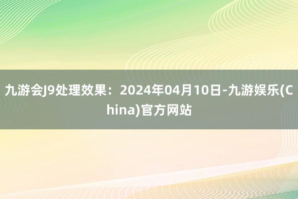 九游会J9处理效果：2024年04月10日-九游娱乐(China)官方网站