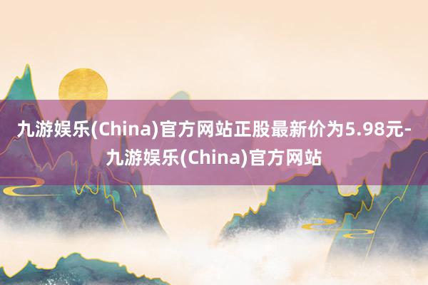 九游娱乐(China)官方网站正股最新价为5.98元-九游娱乐(China)官方网站