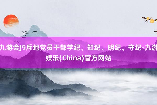 九游会J9斥地党员干部学纪、知纪、明纪、守纪-九游娱乐(China)官方网站