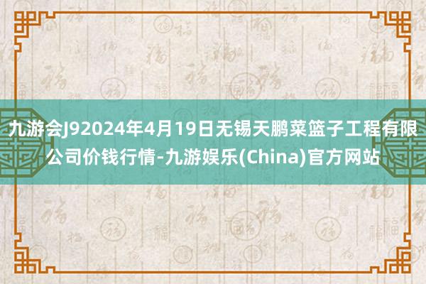 九游会J92024年4月19日无锡天鹏菜篮子工程有限公司价钱行情-九游娱乐(China)官方网站