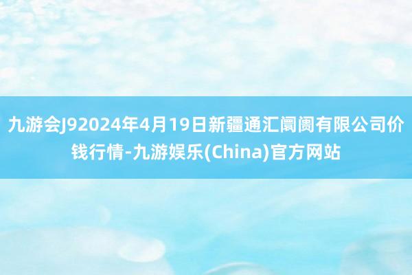 九游会J92024年4月19日新疆通汇阛阓有限公司价钱行情-九游娱乐(China)官方网站