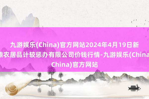 九游娱乐(China)官方网站2024年4月19日新疆绿珠九鼎农居品计较惩办有限公司价钱行情-九游娱乐(China)官方网站