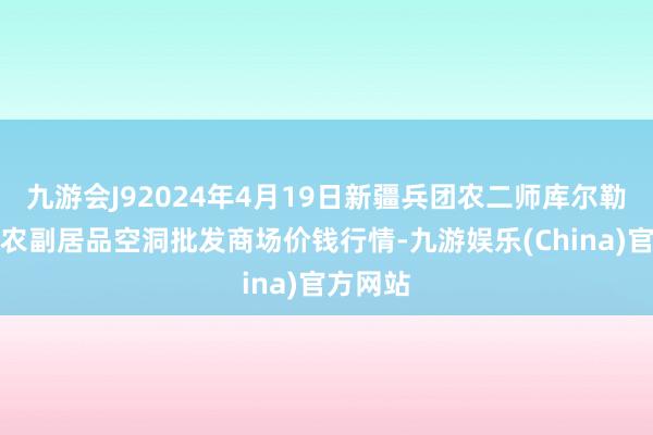 九游会J92024年4月19日新疆兵团农二师库尔勒市孔雀农副居品空洞批发商场价钱行情-九游娱乐(China)官方网站