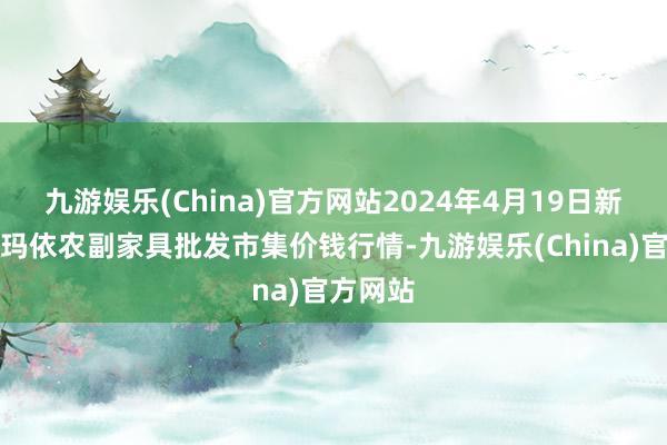 九游娱乐(China)官方网站2024年4月19日新疆克拉玛依农副家具批发市集价钱行情-九游娱乐(China)官方网站