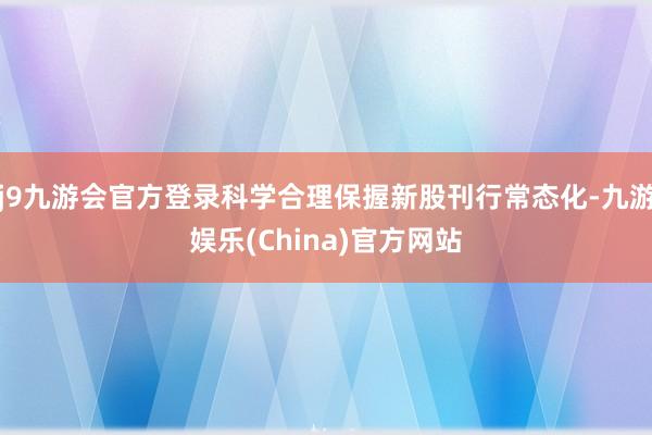 j9九游会官方登录科学合理保握新股刊行常态化-九游娱乐(China)官方网站