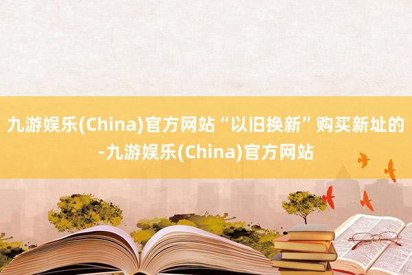 九游娱乐(China)官方网站“以旧换新”购买新址的-九游娱乐(China)官方网站