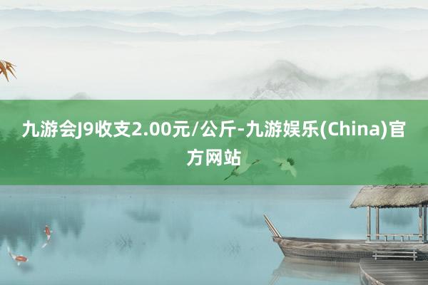 九游会J9收支2.00元/公斤-九游娱乐(China)官方网站