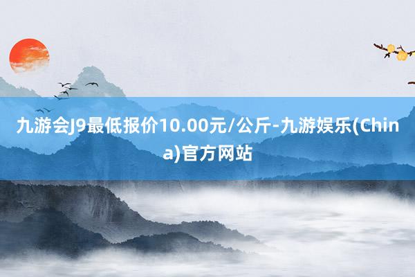 九游会J9最低报价10.00元/公斤-九游娱乐(China)官方网站