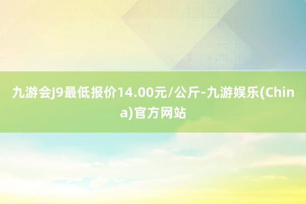 九游会J9最低报价14.00元/公斤-九游娱乐(China)官方网站