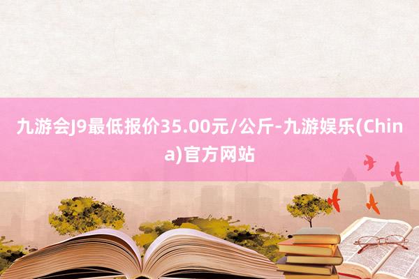 九游会J9最低报价35.00元/公斤-九游娱乐(China)官方网站