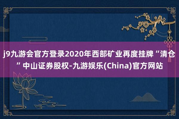 j9九游会官方登录2020年西部矿业再度挂牌“清仓”中山证券股权-九游娱乐(China)官方网站