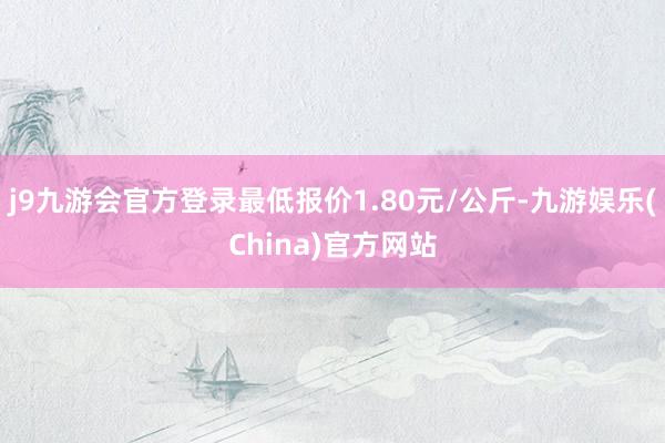 j9九游会官方登录最低报价1.80元/公斤-九游娱乐(China)官方网站