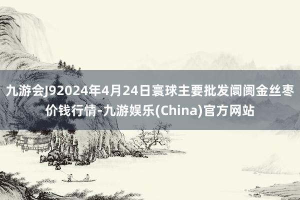 九游会J92024年4月24日寰球主要批发阛阓金丝枣价钱行情-九游娱乐(China)官方网站