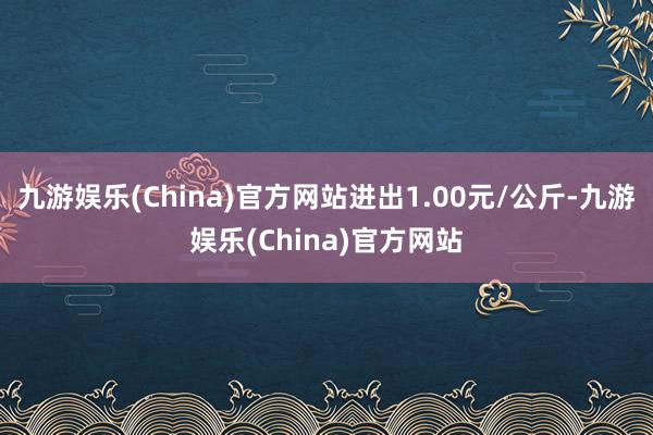 九游娱乐(China)官方网站进出1.00元/公斤-九游娱乐(China)官方网站