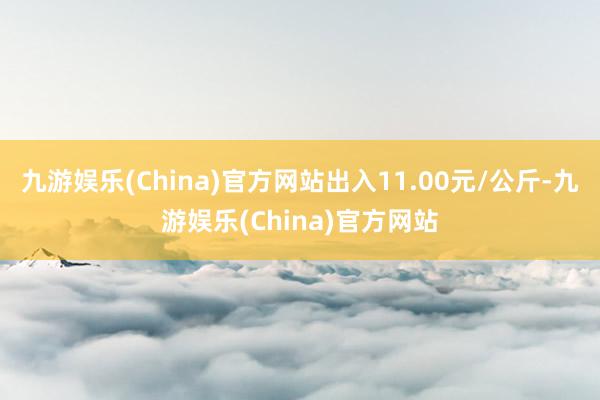 九游娱乐(China)官方网站出入11.00元/公斤-九游娱乐(China)官方网站