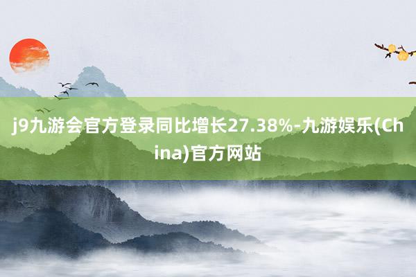 j9九游会官方登录同比增长27.38%-九游娱乐(China)官方网站