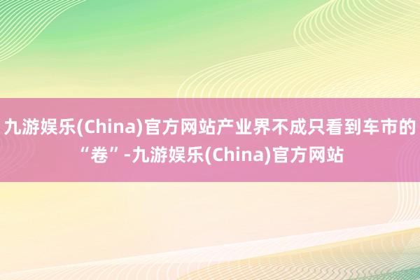 九游娱乐(China)官方网站产业界不成只看到车市的“卷”-九游娱乐(China)官方网站