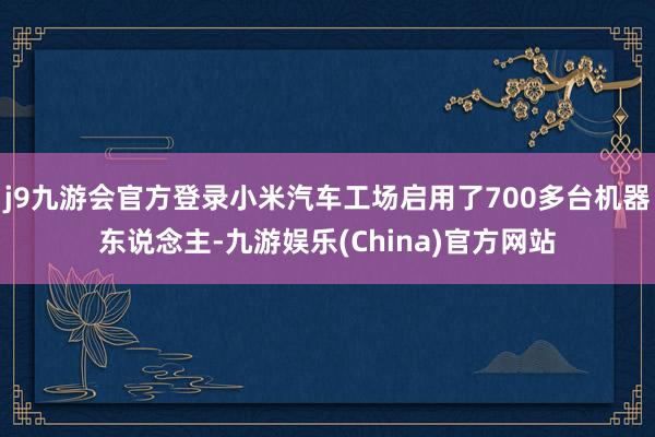 j9九游会官方登录小米汽车工场启用了700多台机器东说念主-九游娱乐(China)官方网站