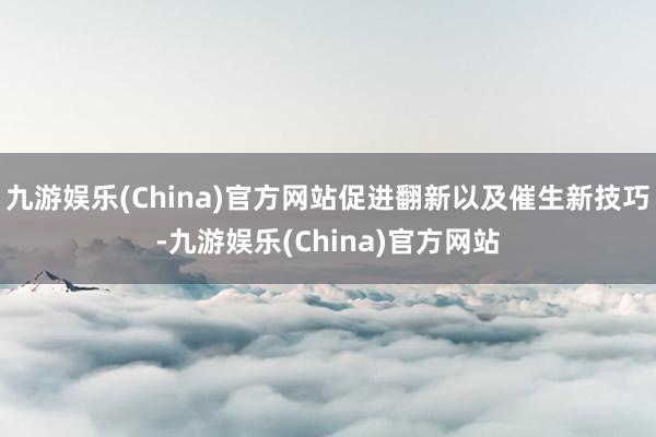 九游娱乐(China)官方网站促进翻新以及催生新技巧-九游娱乐(China)官方网站