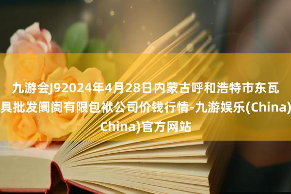 九游会J92024年4月28日内蒙古呼和浩特市东瓦窑农副家具批发阛阓有限包袱公司价钱行情-九游娱乐(China)官方网站