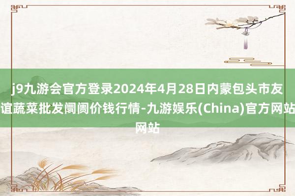 j9九游会官方登录2024年4月28日内蒙包头市友谊蔬菜批发阛阓价钱行情-九游娱乐(China)官方网站