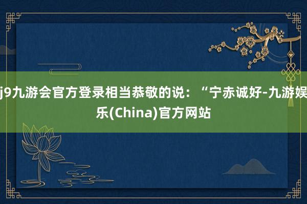 j9九游会官方登录相当恭敬的说：“宁赤诚好-九游娱乐(China)官方网站