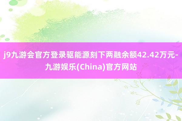 j9九游会官方登录驱能源刻下两融余额42.42万元-九游娱乐(China)官方网站