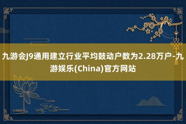 九游会J9通用建立行业平均鼓动户数为2.28万户-九游娱乐(China)官方网站