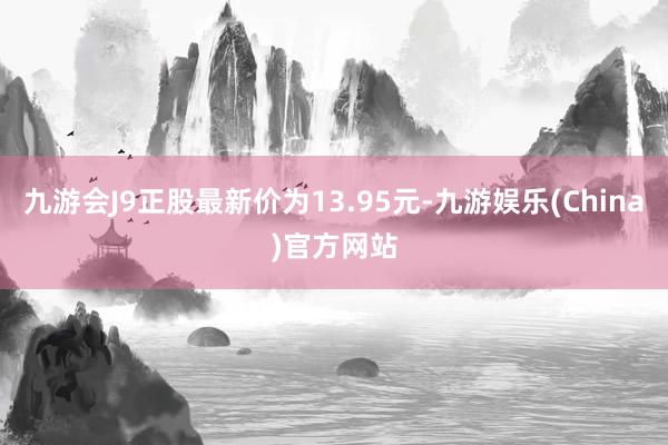 九游会J9正股最新价为13.95元-九游娱乐(China)官方网站