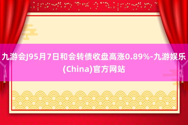 九游会J95月7日和会转债收盘高涨0.89%-九游娱乐(China)官方网站