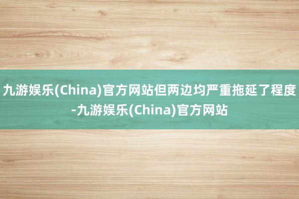 九游娱乐(China)官方网站但两边均严重拖延了程度-九游娱乐(China)官方网站