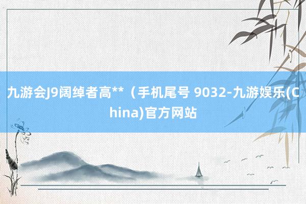 九游会J9阔绰者高**（手机尾号 9032-九游娱乐(China)官方网站