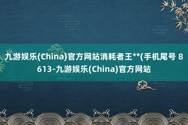 九游娱乐(China)官方网站消耗者王**(手机尾号 8613-九游娱乐(China)官方网站