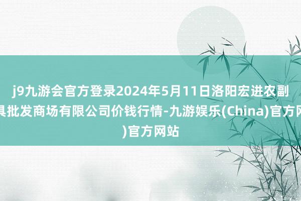 j9九游会官方登录2024年5月11日洛阳宏进农副家具批发商场有限公司价钱行情-九游娱乐(China)官方网站