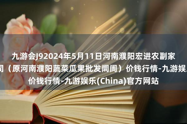 九游会J92024年5月11日河南濮阳宏进农副家具批发阛阓有限公司（原河南濮阳蔬菜瓜果批发阛阓）价钱行情-九游娱乐(China)官方网站