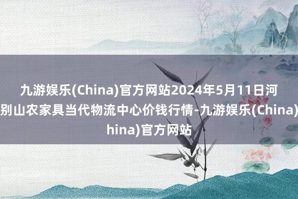 九游娱乐(China)官方网站2024年5月11日河南金牛大别山农家具当代物流中心价钱行情-九游娱乐(China)官方网站