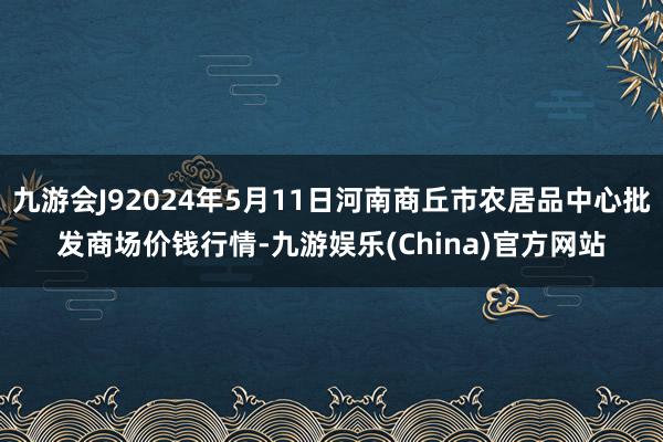 九游会J92024年5月11日河南商丘市农居品中心批发商场价钱行情-九游娱乐(China)官方网站