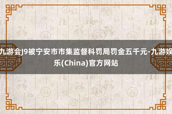 九游会J9被宁安市市集监督科罚局罚金五千元-九游娱乐(China)官方网站