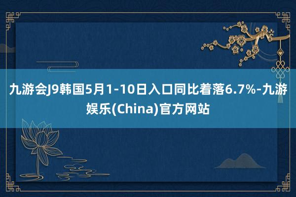 九游会J9韩国5月1-10日入口同比着落6.7%-九游娱乐(China)官方网站