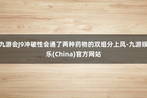 九游会J9冲破性会通了两种药物的双组分上风-九游娱乐(China)官方网站