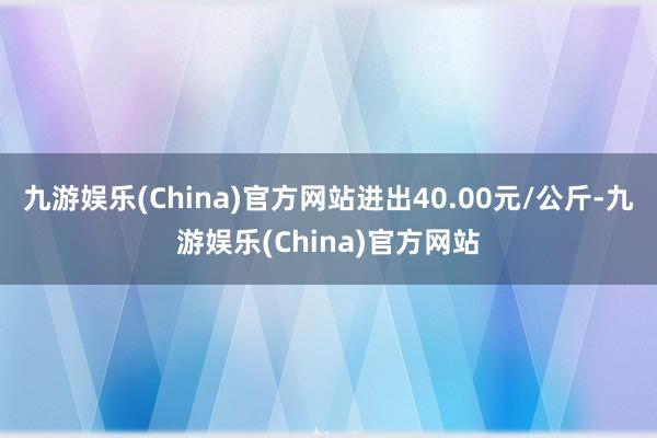 九游娱乐(China)官方网站进出40.00元/公斤-九游娱乐(China)官方网站