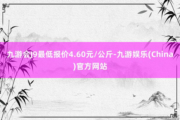 九游会J9最低报价4.60元/公斤-九游娱乐(China)官方网站