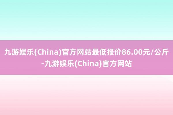 九游娱乐(China)官方网站最低报价86.00元/公斤-九游娱乐(China)官方网站