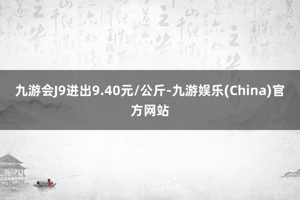 九游会J9进出9.40元/公斤-九游娱乐(China)官方网站