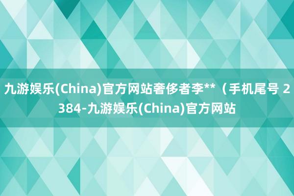 九游娱乐(China)官方网站奢侈者李**（手机尾号 2384-九游娱乐(China)官方网站